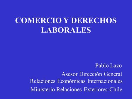 COMERCIO Y DERECHOS LABORALES Pablo Lazo Asesor Dirección General Relaciones Económicas Internacionales Ministerio Relaciones Exteriores-Chile.