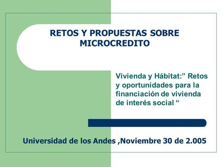 RETOS Y PROPUESTAS SOBRE MICROCREDITO Universidad de los Andes,Noviembre 30 de 2.005 Vivienda y Hábitat:” Retos y oportunidades para la financiación de.