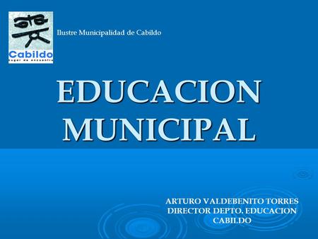 EDUCACION MUNICIPAL EDUCACION MUNICIPAL Ilustre Municipalidad de Cabildo ARTURO VALDEBENITO TORRES DIRECTOR DEPTO. EDUCACION CABILDO.