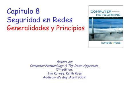 Capítulo 8 Seguridad en Redes Generalidades y Principios Basado en: Computer Networking: A Top Down Approach, 5 th edition. Jim Kurose, Keith Ross Addison-Wesley,