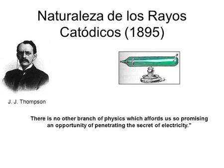 Naturaleza de los Rayos Catódicos (1895) J. J. Thompson There is no other branch of physics which affords us so promising an opportunity of penetrating.