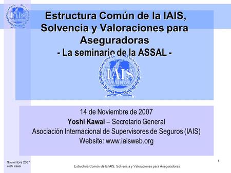 Estructura Común de la IAIS, Solvencia y Valoraciones para Aseguradoras 1 Noviembre 2007 Yoshi Kawai Estructura Común de la IAIS, Solvencia y Valoraciones.