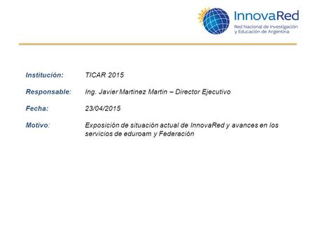 Institución: TICAR 2015 Responsable: Ing. Javier Martinez Martin – Director Ejecutivo Fecha: 23/04/2015 Motivo:Exposición de situación actual de InnovaRed.
