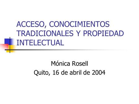 ACCESO, CONOCIMIENTOS TRADICIONALES Y PROPIEDAD INTELECTUAL Mónica Rosell Quito, 16 de abril de 2004.