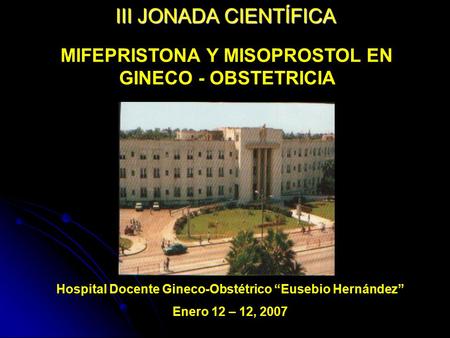 III JONADA CIENTÍFICA MIFEPRISTONA Y MISOPROSTOL EN GINECO - OBSTETRICIA Hospital Docente Gineco-Obstétrico “Eusebio Hernández” Enero 12 – 12, 2007.