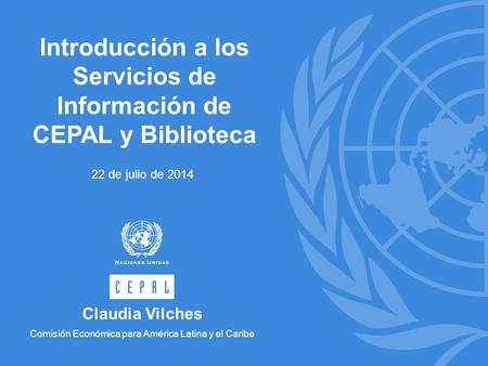 Introducción a los Servicios de Información de CEPAL y Biblioteca 22 de julio de 2014 Claudia Vilches Comisión Económica para América Latina y el Caribe.