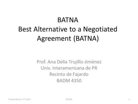 BATNA Best Alternative to a Negotiated Agreement (BATNA) Prof. Ana Delia Trujillo-Jiménez Univ. Interamericana de PR Recinto de Fajardo BADM 4350 Preparado.