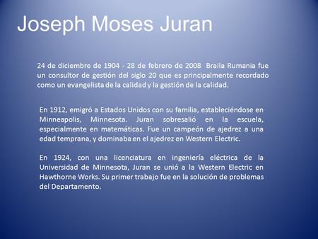 Joseph Moses Juran 24 de diciembre de 1904 - 28 de febrero de 2008 Braila Rumania fue un consultor de gestión del siglo 20 que es principalmente recordado.