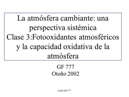 LGK GF777 La atmósfera cambiante: una perspectiva sistémica Clase 3:Fotooxidantes atmosféricos y la capacidad oxidativa de la atmósfera GF 777 Otoño 2002.