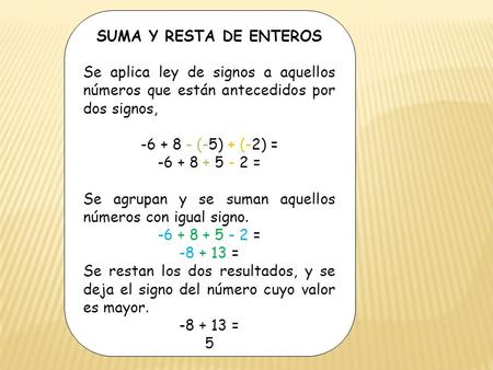 SUMA Y RESTA DE ENTEROS Se aplica ley de signos a aquellos números que están antecedidos por dos signos, -6 + 8 - (-5) + (-2) = -6 + 8 + 5 - 2 = Se agrupan.