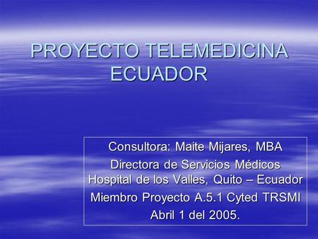 PROYECTO TELEMEDICINA ECUADOR Consultora: Maite Mijares, MBA Directora de Servicios Médicos Hospital de los Valles, Quito – Ecuador Miembro Proyecto A.5.1.