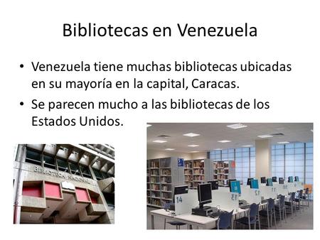 Bibliotecas en Venezuela Venezuela tiene muchas bibliotecas ubicadas en su mayoría en la capital, Caracas. Se parecen mucho a las bibliotecas de los Estados.