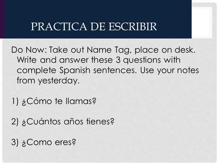 PRACTICA DE ESCRIBIR Do Now: Take out Name Tag, place on desk. Write and answer these 3 questions with complete Spanish sentences. Use your notes from.