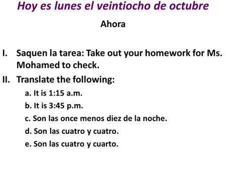 Hoy es lunes el veintiocho de octubre Ahora I.Saquen la tarea: Take out your homework for Ms. Mohamed to check. II.Translate the following: a. It is 1:15.