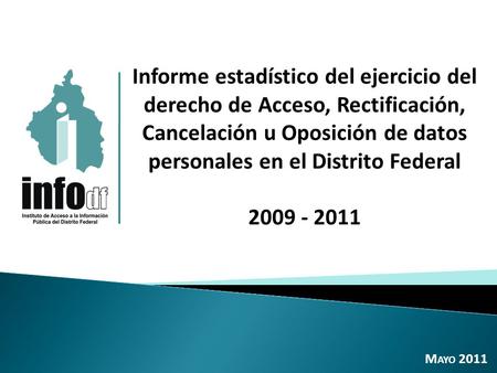 Informe estadístico del ejercicio del derecho de Acceso, Rectificación, Cancelación u Oposición de datos personales en el Distrito Federal 2009 - 2011.