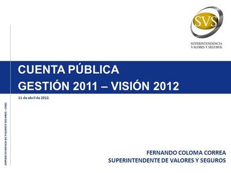 SUPERINTENDENCIA DE VALORESY SEGUROS – CHILE CUENTA PÚBLICA GESTIÓN 2011 – VISIÓN 2012 FERNANDO COLOMA CORREA SUPERINTENDENTE DE VALORES Y SEGUROS 11 de.