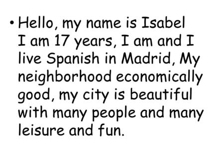 Hello, my name is Isabel I am 17 years, I am and I live Spanish in Madrid, My neighborhood economically good, my city is beautiful with many people and.