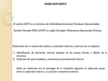 ANÁLISIS DAFO El análisis DAFO es el acrónimo de Debilidades-Amenazas-Fortalezas-Oportunidades También llamado FODA (SWOT en inglés: Strengths-Weaknesses-Oportunities-Threats).