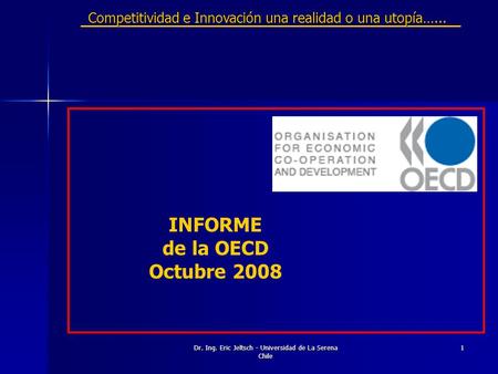 Dr. Ing. Eric Jeltsch - Universidad de La Serena Chile 1 INFORME de la OECD Octubre 2008 Competitividad e Innovación una realidad o una utopía…...