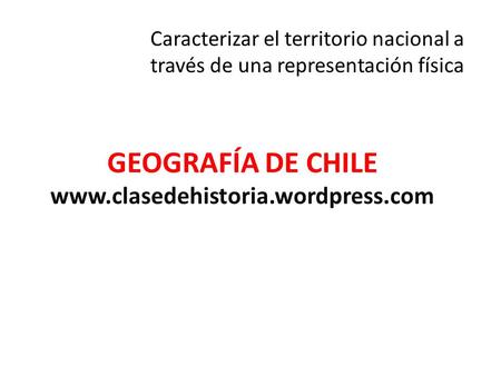 GEOGRAFÍA DE CHILE www.clasedehistoria.wordpress.com Caracterizar el territorio nacional a través de una representación física GEOGRAFÍA DE CHILE www.clasedehistoria.wordpress.com.