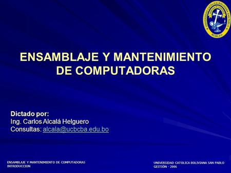 UNIVERSIDAD CATOLICA BOLIVIANA SAN PABLO GESTIÓN - 2006 ENSAMBLAJE Y MANTENIMIENTO DE COMPUTADORAS INTRODUCCION Dictado por: Ing. Carlos Alcalá Helguero.