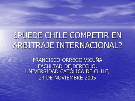 ¿PUEDE CHILE COMPETIR EN ARBITRAJE INTERNACIONAL? FRANCISCO ORREGO VICUÑA FACULTAD DE DERECHO, UNIVERSIDAD CATÓLICA DE CHILE, 24 DE NOVIEMBRE 2005.