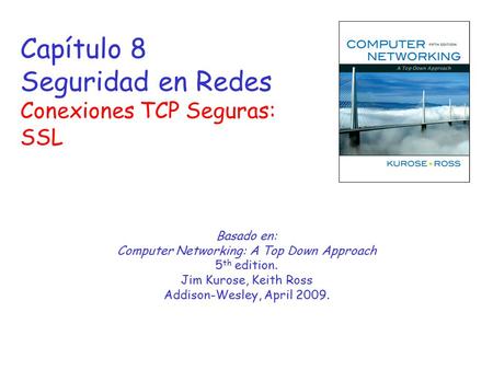 Capítulo 8 Seguridad en Redes Conexiones TCP Seguras: SSL Basado en: Computer Networking: A Top Down Approach 5 th edition. Jim Kurose, Keith Ross Addison-Wesley,
