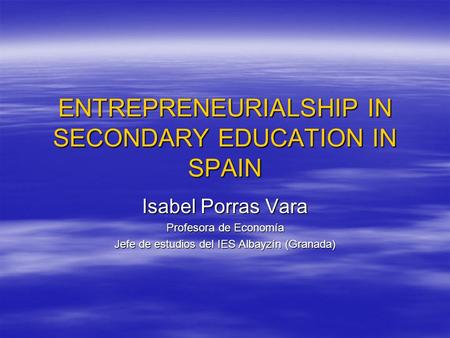 ENTREPRENEURIALSHIP IN SECONDARY EDUCATION IN SPAIN Isabel Porras Vara Profesora de Economía Jefe de estudios del IES Albayzín (Granada)
