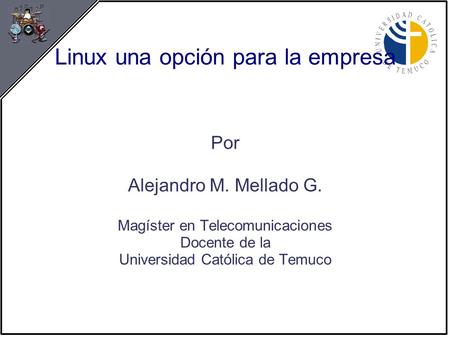 Linux una opción para la empresa Por Alejandro M. Mellado G. Magíster en Telecomunicaciones Docente de la Universidad Católica de Temuco.