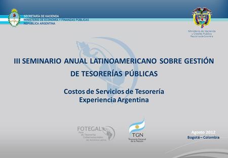 Agosto 2012 Bogotá – Colombia III SEMINARIO ANUAL LATINOAMERICANO SOBRE GESTIÓN DE TESORERÍAS PÚBLICAS Costos de Servicios de Tesorería Experiencia Argentina.