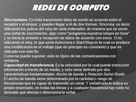 REDES DE COMPUTO Sincronismo. En toda transmisión debe de existir un acuerdo entre el receptor y el emisor, y pueden llegar a él de dos formas: Síncrona,