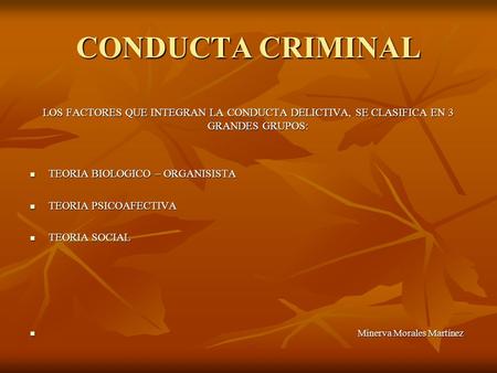 CONDUCTA CRIMINAL LOS FACTORES QUE INTEGRAN LA CONDUCTA DELICTIVA, SE CLASIFICA EN 3 GRANDES GRUPOS: TEORIA BIOLOGICO – ORGANISISTA TEORIA BIOLOGICO –