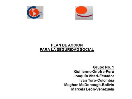 PLAN DE ACCION PARA LA SEGURIDAD SOCIAL Grupo No. 1 Guillermo Onofre-Perú Joaquín Viteri-Ecuador Ivan Toro-Colombia Meghan McDonough-Bolivia Marcela León-Venezuela.