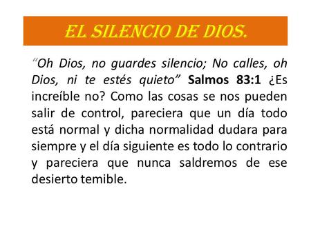 EL SILENCIO DE DIOS. “Oh Dios, no guardes silencio; No calles, oh Dios, ni te estés quieto” Salmos 83:1 ¿Es increíble no? Como las cosas se nos pueden.