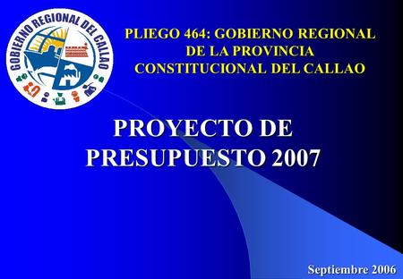 PLIEGO 464: GOBIERNO REGIONAL DE LA PROVINCIA CONSTITUCIONAL DEL CALLAO PROYECTO DE PRESUPUESTO 2007 Septiembre 2006.