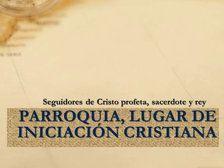 PARROQUIA, LUGAR DE INICIACIÓN CRISTIANA Seguidores de Cristo profeta, sacerdote y rey.