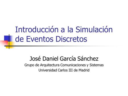 Introducción a la Simulación de Eventos Discretos José Daniel García Sánchez Grupo de Arquitectura Comunicaciones y Sistemas Universidad Carlos III de.
