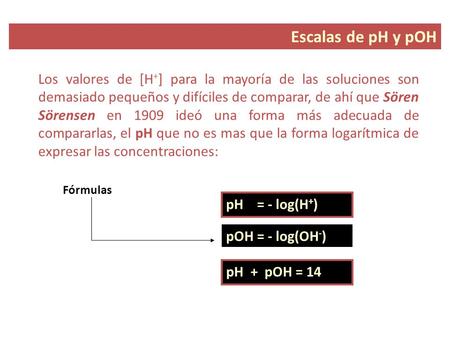 Escalas de pH y pOH Los valores de [H+] para la mayoría de las soluciones son demasiado pequeños y difíciles de comparar, de ahí que Sören Sörensen en.