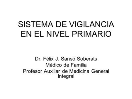SISTEMA DE VIGILANCIA EN EL NIVEL PRIMARIO Dr. Félix J. Sansó Soberats Médico de Familia Profesor Auxiliar de Medicina General Integral.