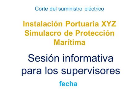 Corte del suministro eléctrico Instalación Portuaria XYZ Simulacro de Protección Marítima Sesión informativa para los supervisores fecha.