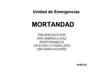 MORTANDAD PRESENTADO POR DRA GABRIELA DIAZ RESPONSABLES DR EUDELIO CABALLERO DRA SARA AGUIRRE Unidad de Emergencias 11/07/12.