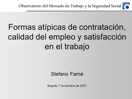 Formas atípicas de contratación, calidad del empleo y satisfacción en el trabajo Stefano Farné Bogotá, 7 Noviembre de 2007.