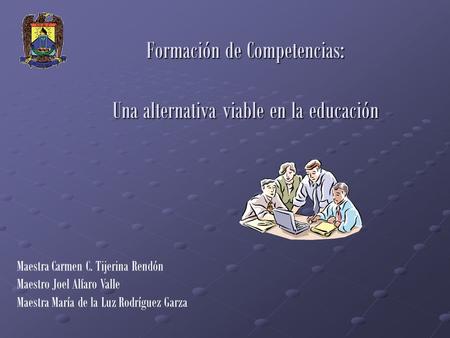 Formación de Competencias: Una alternativa viable en la educación Maestra Carmen C. Tijerina Rendón Maestro Joel Alfaro Valle Maestra María de la Luz Rodríguez.