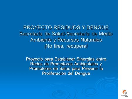 PROYECTO RESIDUOS Y DENGUE Secretaría de Salud-Secretaría de Medio Ambiente y Recursos Naturales ¡No tires, recupera! Proyecto para Establecer Sinergias.