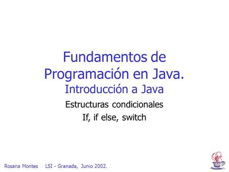 Rosana Montes  LSI - Granada, Junio 2002. Fundamentos de Programación en Java. Introducción a Java Estructuras condicionales If, if else, switch.