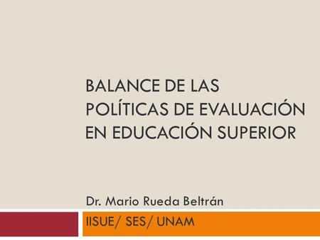 BALANCE DE LAS POLÍTICAS DE EVALUACIÓN EN EDUCACIÓN SUPERIOR Dr. Mario Rueda Beltrán IISUE/ SES/ UNAM.
