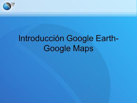 Introducción Google Earth- Google Maps. Información básica.