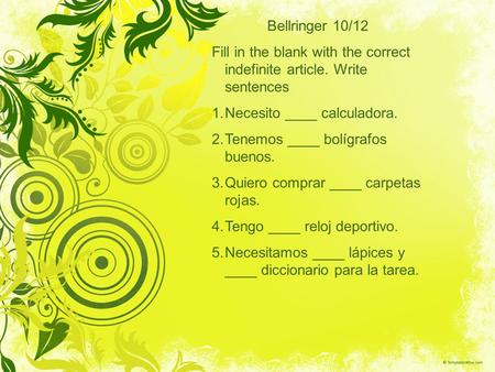 Bellringer 10/12 Fill in the blank with the correct indefinite article. Write sentences 1.Necesito ____ calculadora. 2.Tenemos ____ bolígrafos buenos.
