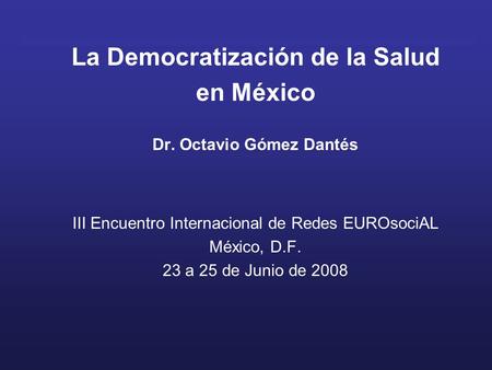 La Democratización de la Salud en México Dr. Octavio Gómez Dantés III Encuentro Internacional de Redes EUROsociAL México, D.F. 23 a 25 de Junio de 2008.
