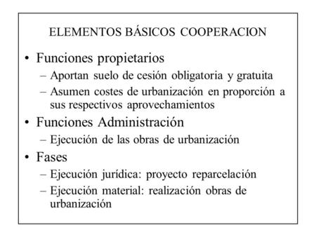 ELEMENTOS BÁSICOS COOPERACION Funciones propietarios –Aportan suelo de cesión obligatoria y gratuita –Asumen costes de urbanización en proporción a sus.